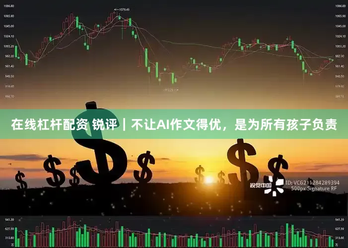 在线杠杆配资 锐评｜不让AI作文得优，是为所有孩子负责