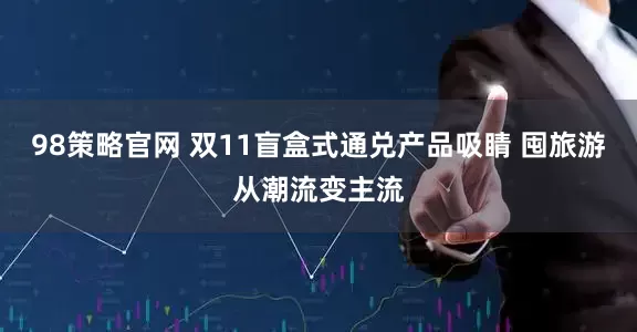 98策略官网 双11盲盒式通兑产品吸睛 囤旅游从潮流变主流
