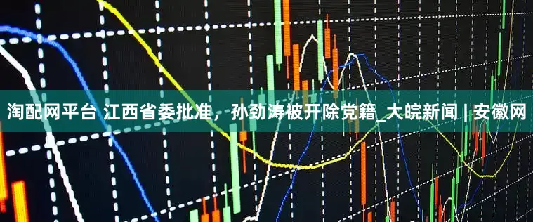 淘配网平台 江西省委批准，孙劲涛被开除党籍_大皖新闻 | 安徽网