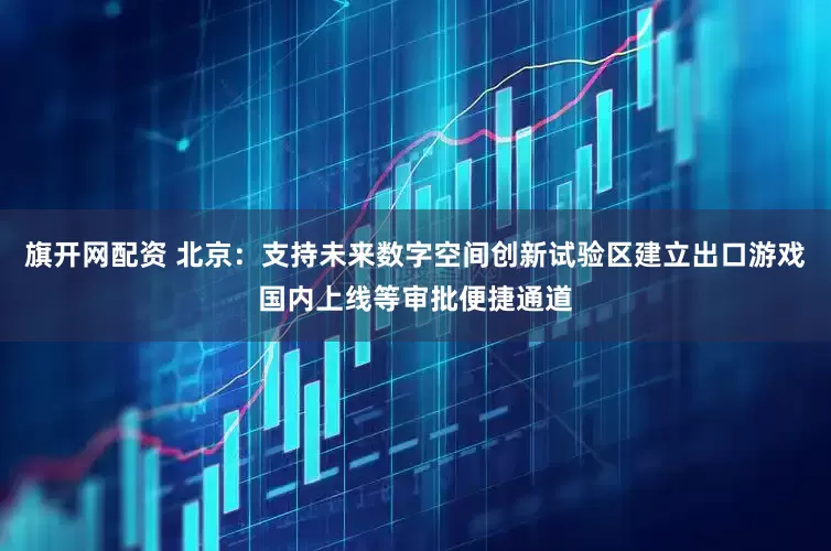 旗开网配资 北京：支持未来数字空间创新试验区建立出口游戏国内上线等审批便捷通道
