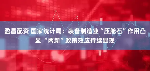 盈昌配资 国家统计局：装备制造业“压舱石”作用凸显 “两新”政策效应持续显现