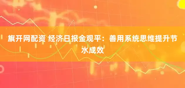 旗开网配资 经济日报金观平：善用系统思维提升节水成效