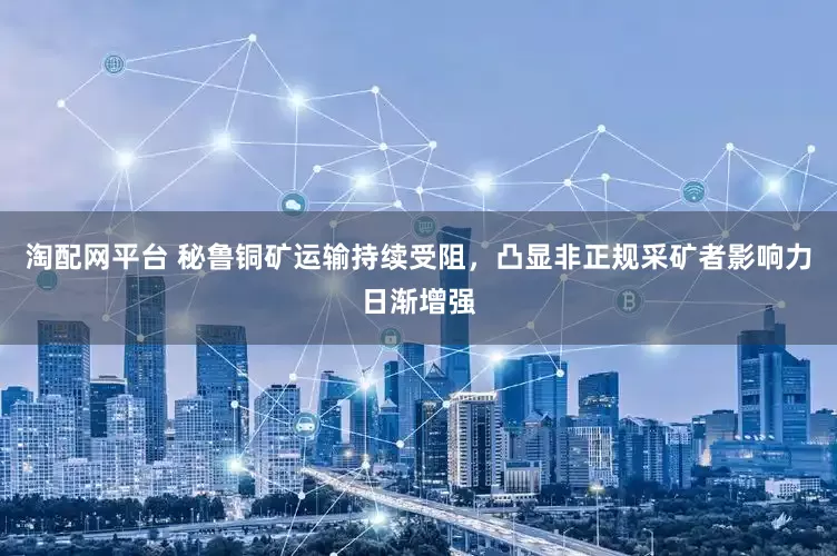 淘配网平台 秘鲁铜矿运输持续受阻，凸显非正规采矿者影响力日渐增强