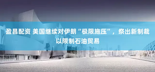 盈昌配资 美国继续对伊朗“极限施压”，祭出新制裁以限制石油贸易