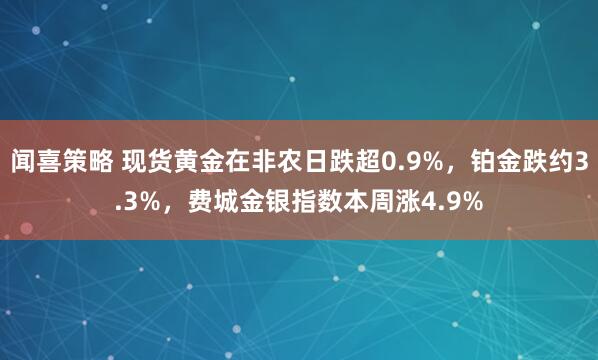 闻喜策略 现货黄金在非农日跌超0.9%，铂金跌约3.3%，费城金银指数本周涨4.9%