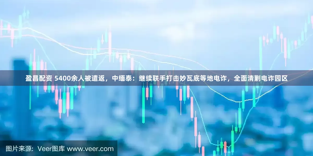盈昌配资 5400余人被遣返，中缅泰：继续联手打击妙瓦底等地电诈，全面清剿电诈园区
