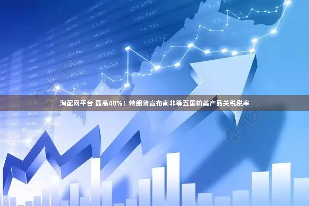 淘配网平台 最高40%！特朗普宣布南非等五国输美产品关税税率