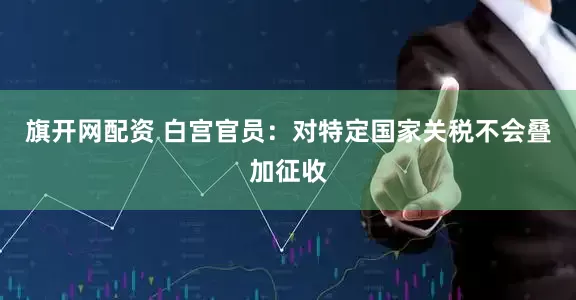旗开网配资 白宫官员：对特定国家关税不会叠加征收