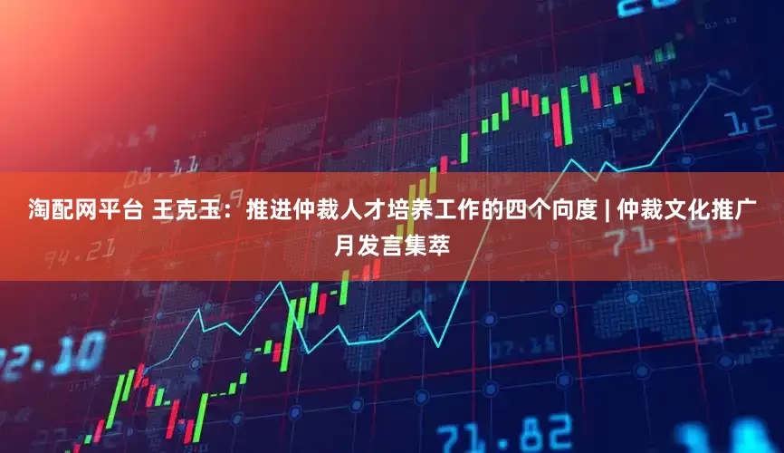 淘配网平台 王克玉：推进仲裁人才培养工作的四个向度 | 仲裁文化推广月发言集萃