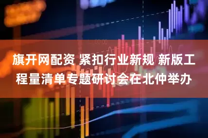 旗开网配资 紧扣行业新规 新版工程量清单专题研讨会在北仲举办