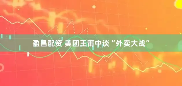 盈昌配资 美团王莆中谈“外卖大战”