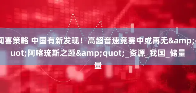 闻喜策略 中国有新发现！高超音速竞赛中或再无&quot;阿喀琉斯之踵&quot;_资源_我国_储量