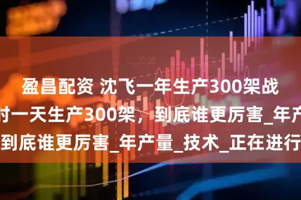 盈昌配资 沈飞一年生产300架战机，美国二战时一天生产300架，到底谁更厉害_年产量_技术_正在进行